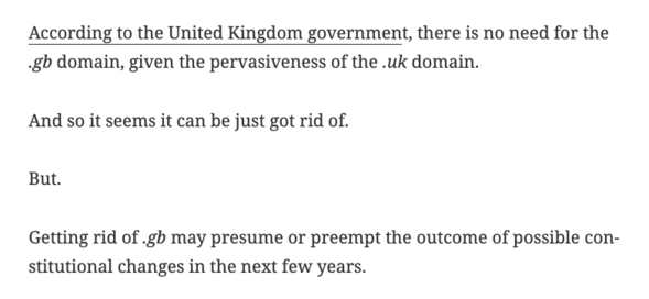 According to the United Kingdom government, there is no need for the .gb domain, given the pervasiveness of the .uk domain.

And so it seems it can be just got rid of.

But.

Getting rid of .gb may presume or preempt the outcome of possible constitutional changes in the next few years.

In the event there is Irish unification – which is possible in the next few years – then we would no longer be the United Kingdom of Great Britain and Northern Ireland.

And so we may then need .gb.