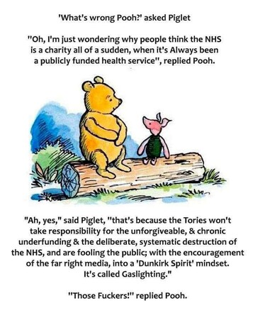 'What's wrong Pooh?' asked Piglet ""Oh, I'm just wondering why people think the NHS is a charity all of a sudden, when it's Always been

a publicly funded health service", replied Pooh.
 "Ah, yes," said Piglet, "that's because the Tories won't take responsibility for the unforgiveable, & chronic underfunding & the deliberate, systematic destruction of the NHS, and are fooling the public; with the encouragement of the far right media, into a 'Dunkirk Spirit' mindset. It's called Gaslighting." "Those Fuckers!" replied Pooh.