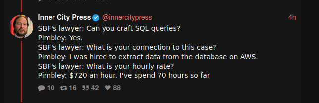 A live-tweet by Inner City Press of the Sam Bankman-Fried trial. It reads:

SBF's lawyer: Can you craft SQL queries? 
Pimbley: Yes. 
SBF's lawyer: What is your connection to this case?
Pimbley: I was hired to extract data from the database on AWS.
SBF's lawyer: What is your hourly rate?
Pimbley: $720 an hour. I've spend 70 hours so far