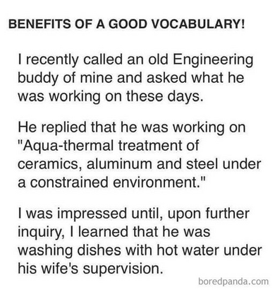 BENEFITS OF A GOOD VOCABULARY!

I recently called an old Engineering buddy of mine and asked what he was working on these days.

He replied that he was working on "Aqua-thermal treatment of ceramics, aluminum and steel under a constrained environment."

I was impressed until, upon further inquiry, I learned that he was washing dishes with hot water under his wife's supervision.

boredpanda.com