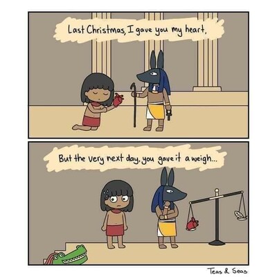 Two cartoons of characters in ancient Egypt.

In the first image, below the text "Last Christmas, I gave you my heart," a human kneels and offers a heart to the jackal-headed god Anubis.

In the second image, below the text "But the very next day, you gave it a weigh..." Anubis is weighing the heart on a scales and it is weighing heavier than the white feather of Ma'at. The human looks anxiously down into the bottom left corner of the image, where the lion/hippo/crocodile goddess Ammit grins happily in anticipation of being given the heart to eat.
